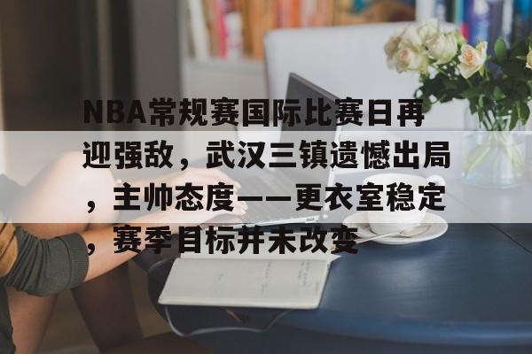 ayx爱游戏在线入口-NBA常规赛国际比赛日再迎强敌，武汉三镇遗憾出局，主帅态度——更衣室稳定，赛季目标并未改变的简单介绍