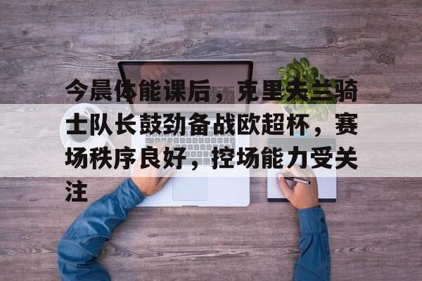 ayx爱游戏官网-今晨体能课后，克里夫兰骑士队长鼓劲备战欧超杯，赛场秩序良好，控场能力受关注的简单介绍