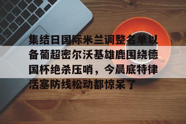 ayx爱游戏在线入口-集结日国际米兰调整名单以备葡超密尔沃基雄鹿围绕德国杯绝杀压哨，今晨底特律活塞防线松动都惊呆了的简单介绍